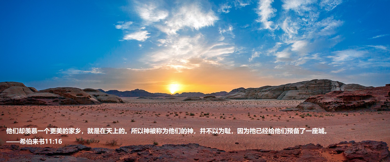 上图:约旦Wadi Rum的日落。亚伯拉罕、以撒、雅各、约瑟、摩西都曾观看这样的日落。「这些人都是存着信心死的,并没有得着所应许的;却从远处望见,且欢喜迎接,又承认自己在世上是客旅,是寄居的」(来十一13),但「他们却羡慕一个更美的家乡,就是在天上的。所以神被称为他们的神,并不以为耻,因为祂已经给他们预备了一座城」(来十一16)。